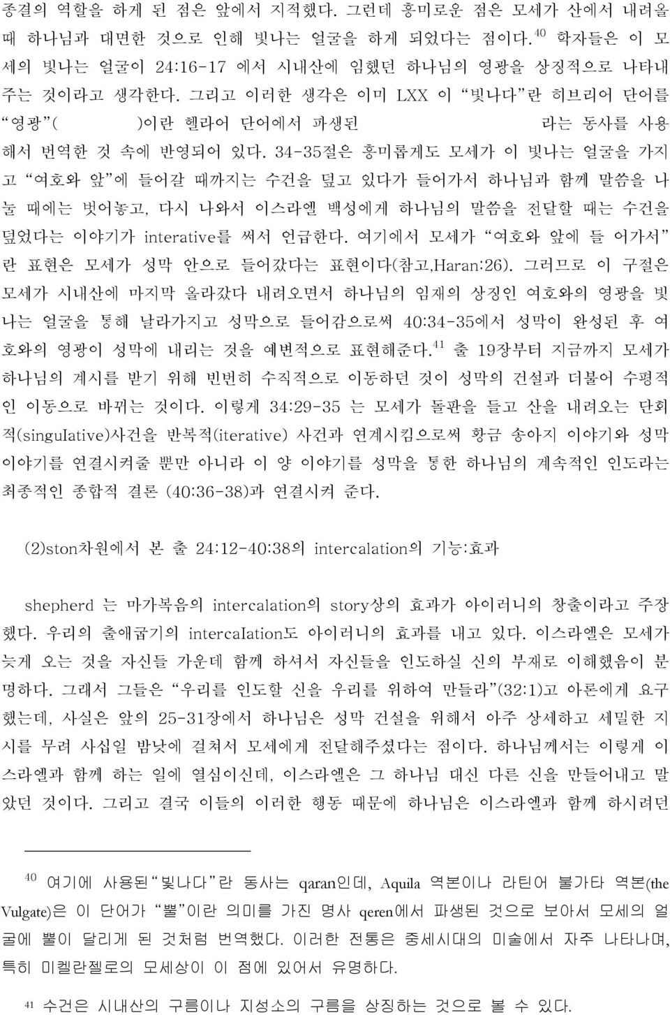 34-35절은 흥미롭게도 모세가 이 빛나는 얼굴을 가지 고 여호와 앞 에 들어갈 때까지는 수건을 덮고 있다가 들어가서 하나님과 함께 말씀을 나 눌 때에는 벗어놓고, 다시 나와서 이스라엘 백성에게 하나님의 말씀을 전달할 때는 수건을 덮었다는 이야기가 interative를 써서 언급한다.