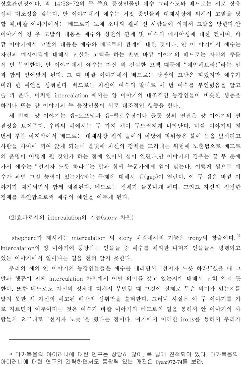 라는 말 과 함께 얻어맞게 된다. 그 때 바깥 이야기에서 베드로는 당장의 고난은 피했지만 예수가 미리 한 예언을 성취한다. 베드로는 자신이 예수의 말대로 세 번 예수를 부인했음을 알고 슬 피 운다. 이처럼 intercalation 에서는 양 이야기의 대조적인 등장인물이 비슷한 행동을 하거나 또는 양 이야기의 두 등장인물이 서로 대조적인 행동을 한다.