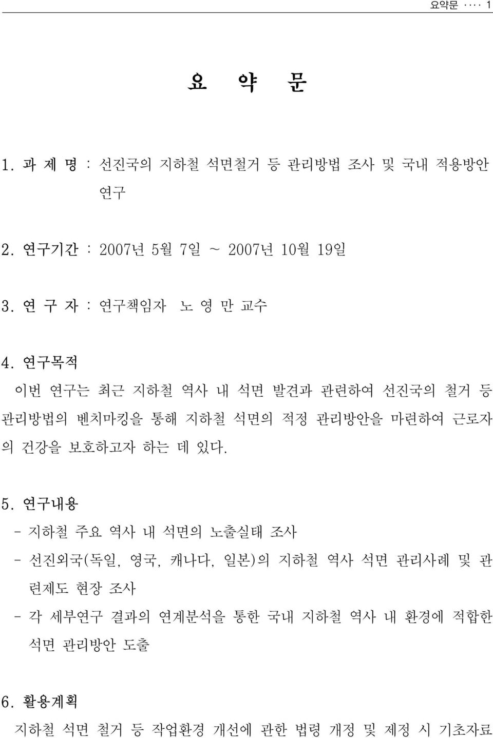 연구목적 이번 연구는 최근 지하철 역사 내 석면 발견과 관련하여 선진국의 철거 등 관리방법의 벤치마킹을 통해 지하철 석면의 적정 관리방안을 마련하여 근로자 의 건강을 보호하고자 하는 데 있다.