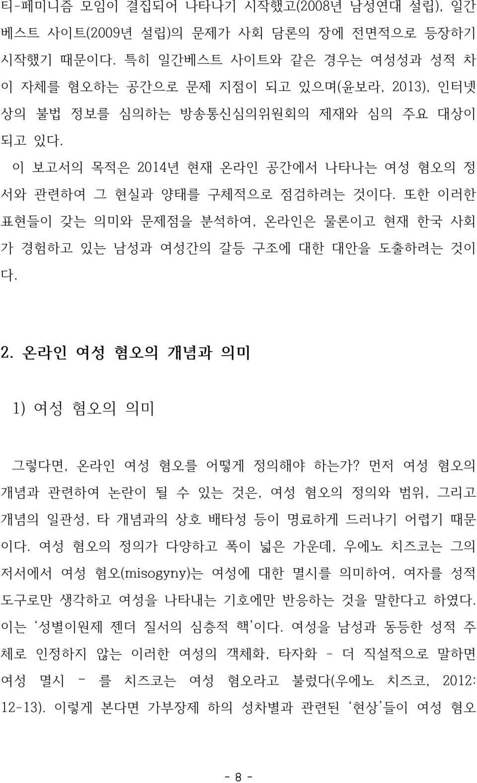 이 보고서의 목적은 2014년 현재 온라인 공간에서 나타나는 여성 혐오의 정 서와 관련하여 그 현실과 양태를 구체적으로 점검하려는 것이다. 또한 이러한 표현들이 갖는 의미와 문제점을 분석하여, 온라인은 물론이고 현재 한국 사회 가 경험하고 있는 남성과 여성간의 갈등 구조에 대한 대안을 도출하려는 것이 다. 2. 온라인 여성 혐오의 개념과 의미 1) 여성 혐오의 의미 그렇다면, 온라인 여성 혐오를 어떻게 정의해야 하는가?