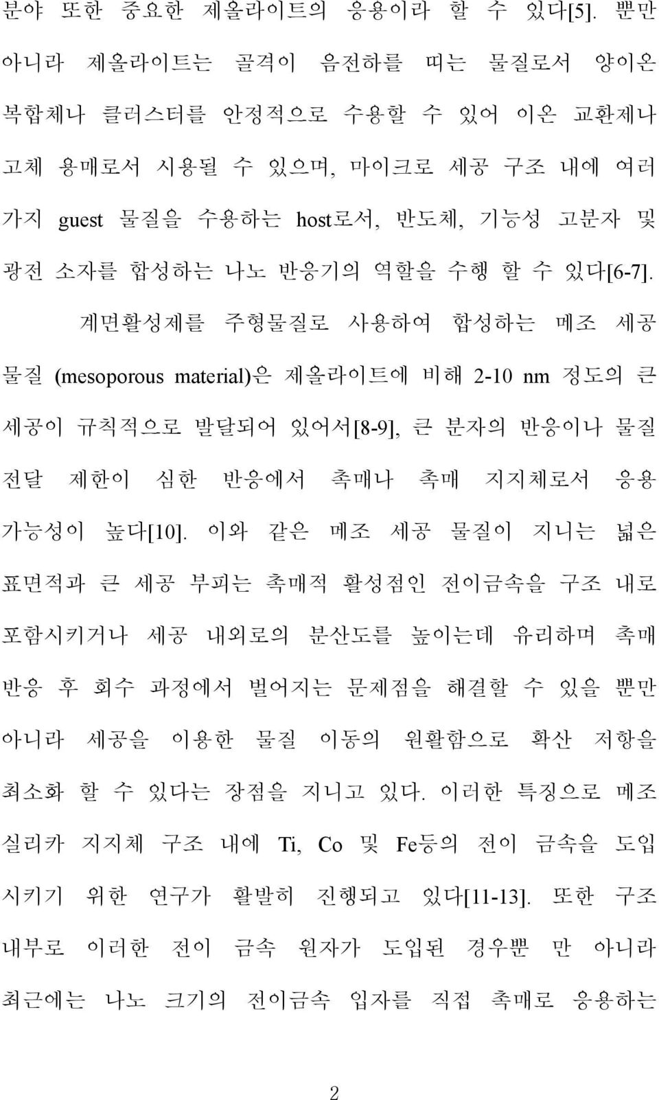 있다[6-7]. 계면활성제를 주형물질로 사용하여 합성하는 메조 세공 물질 (mesoporous material)은 제올라이트에 비해 2-10 nm 정도의 큰 세공이 규칙적으로 발달되어 있어서[8-9], 큰 분자의 반응이나 물질 전달 제한이 심한 반응에서 촉매나 촉매 지지체로서 응용 가능성이 높다[10].