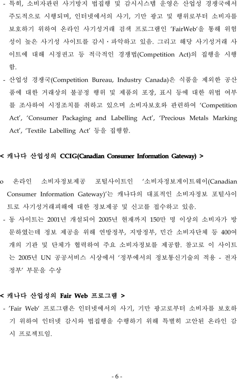 - 산업성 경쟁국(Competition Bureau, Industry Canada)은 식품을 제외한 공산 품에 대한 거래상의 불공정 행위 및 제품의 포장, 표시 등에 대한 위법 여부 를 조사하여 시정조치를 취하고 있으며 소비자보호와 관련하여 Competition Act, Consumer Packaging and Labelling Act, Precious