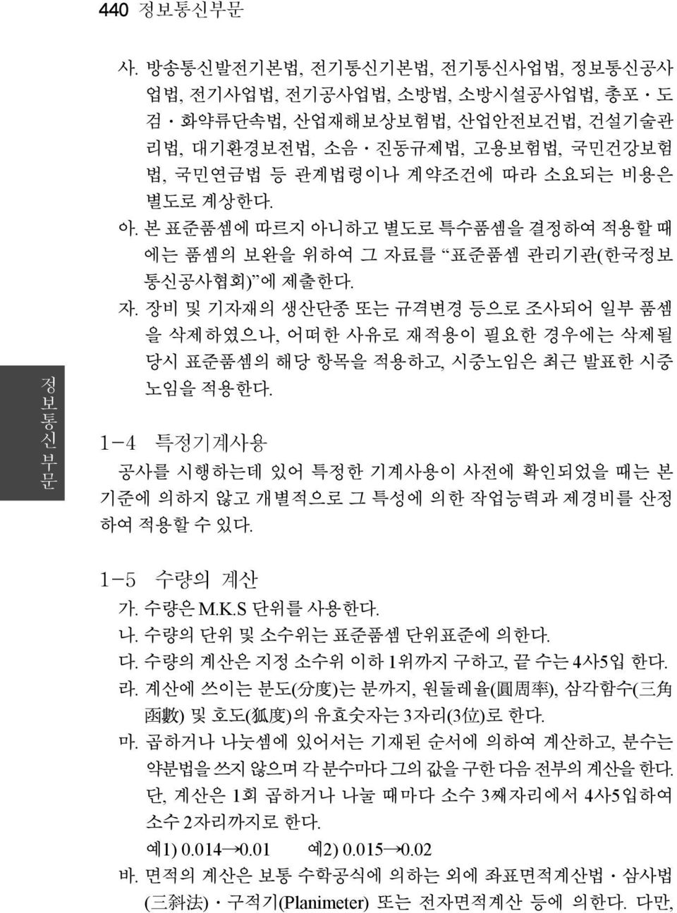 본 표준품셈에 따르지 아니하고 별도로 특수품셈을 결정하여 적용할 때 에는 품셈의 보완을 위하여 그 자료를 표준품셈 관리기관(한국정보 통신공사협회) 에 제출한다. 자. 장비 및 기자재의 생산단종 또는 규격변경 등으로 조사되어 일부 품셈 을 삭제하였으나, 어떠한 사유로 재적용이 필요한 경우에는 삭제될 당시 표준품셈의 해당 항목을 적용하고, 시중노임은 최근 발표한 시중 노임을 적용한다.