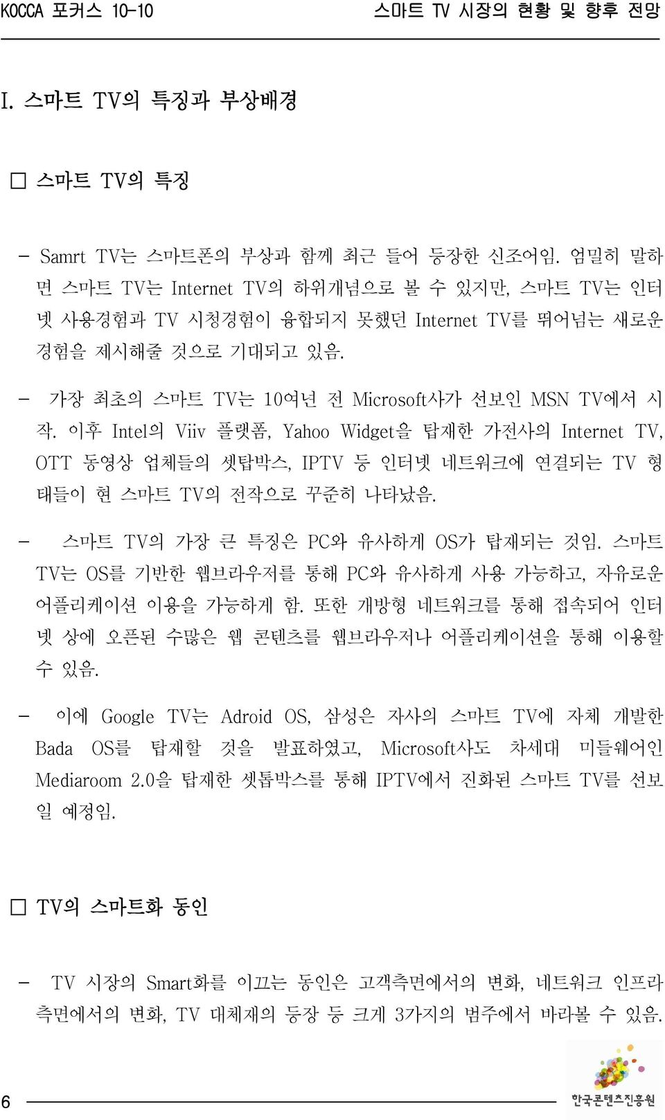 - 스마트 TV의 가장 큰 특징은 PC와 유사하게 OS가 탑재되는 것임. 스마트 TV는 OS를 기반한 웹브라우저를 통해 PC와 유사하게 사용 가능하고, 자유로운 어플리케이션 이용을 가능하게 함. 또한 개방형 네트워크를 통해 접속되어 인터 넷 상에 오픈된 수많은 웹 콘텐츠를 웹브라우저나 어플리케이션을 통해 이용할 수 있음.