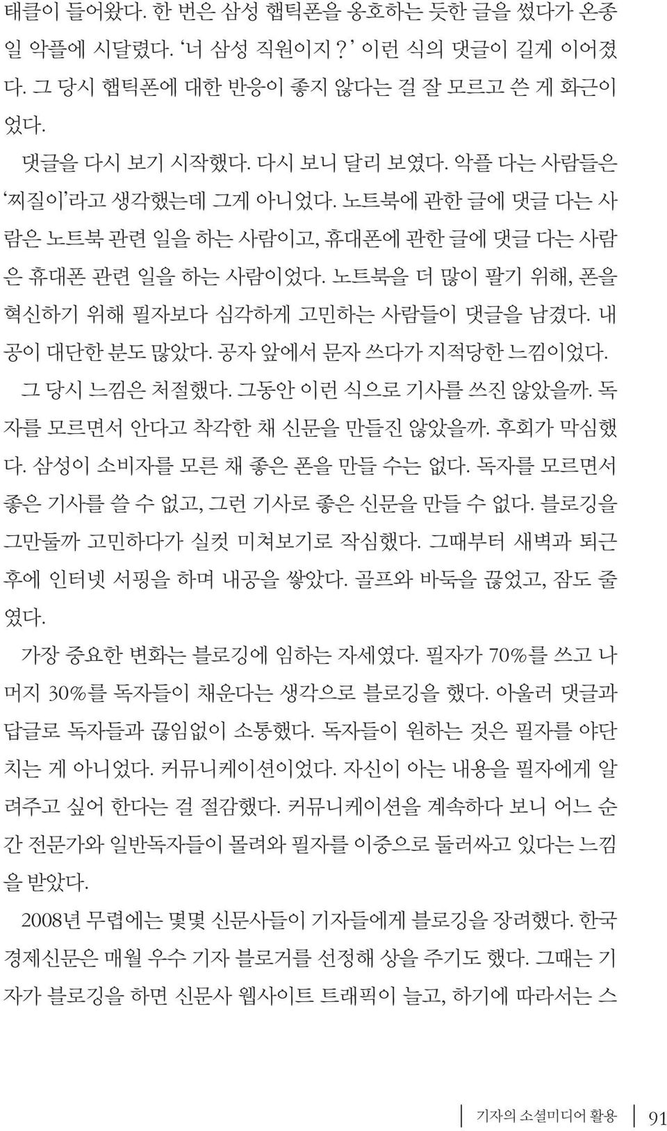 그동안 이런 식으로 기사를 쓰진 않았을까. 독 자를 모르면서 안다고 착각한 채 신문을 만들진 않았을까. 후회가 막심했 다. 삼성이 소비자를 모른 채 좋은 폰을 만들 수는 없다. 독자를 모르면서 좋은 기사를 쓸 수 없고, 그런 기사로 좋은 신문을 만들 수 없다. 블로깅을 그만둘까 고민하다가 실컷 미쳐보기로 작심했다.