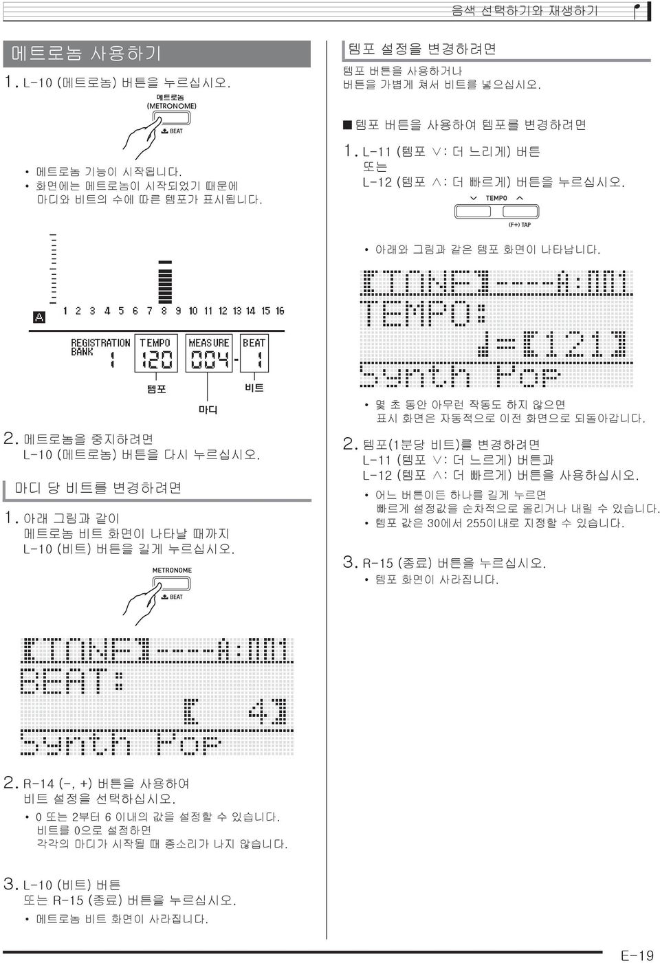 어느 버튼이든 하나를 길게 누르면 빠르게 설정값을 순차적으로 올리거나 내릴 수 있습니다. 템포 값은 30에서 255이내로 지정할 수 있습니다. 3. R-15 (종료) 버튼을 누르십시오. 템포 화면이 사라집니다. 2. R-14 (-, +) 버튼을 사용하여 비트 설정을 선택하십시오. 0 또는 2부터 6 이내의 값을 설정할 수 있습니다.