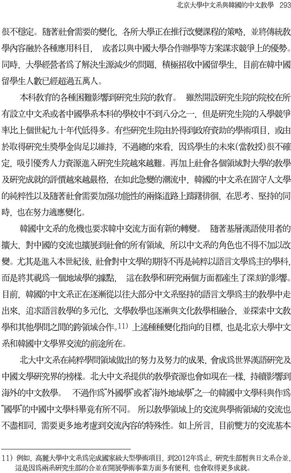 的純粹性以及隨著社會需要加強功能性的兩條道路上躊躇徘徊 在思考 堅持的同 時 也在努力適應變化 韓國中文系的危機也要求韓中交流方面有新的轉變 隨著基層漢語使用者的 擴大 對中國的交流也擴展到社會的所有領域 所以中文系的角色也不得不加以改 變 尤其是進入本世紀後 社會對中文學的期待不再是純粹以語言文學爲主的學科 而是將其視爲一個地域學的據點 這在教學和研究兩個方面都產生了深刻的影響 目前