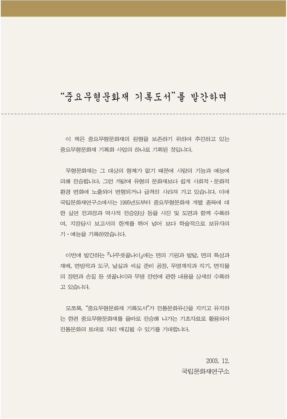 이에 국립문화재연구소에서는 1995년도부터 중요무형문화재 개별 종목에 대 한 실연 전과정과 역사적 전승양상 등을 사진 및 도면과 함께 수록하 여, 지정당시 보고서의 한계를 뛰어 넘어 보다 학술적으로 보유자의 기 예능을 기록하였습니다.