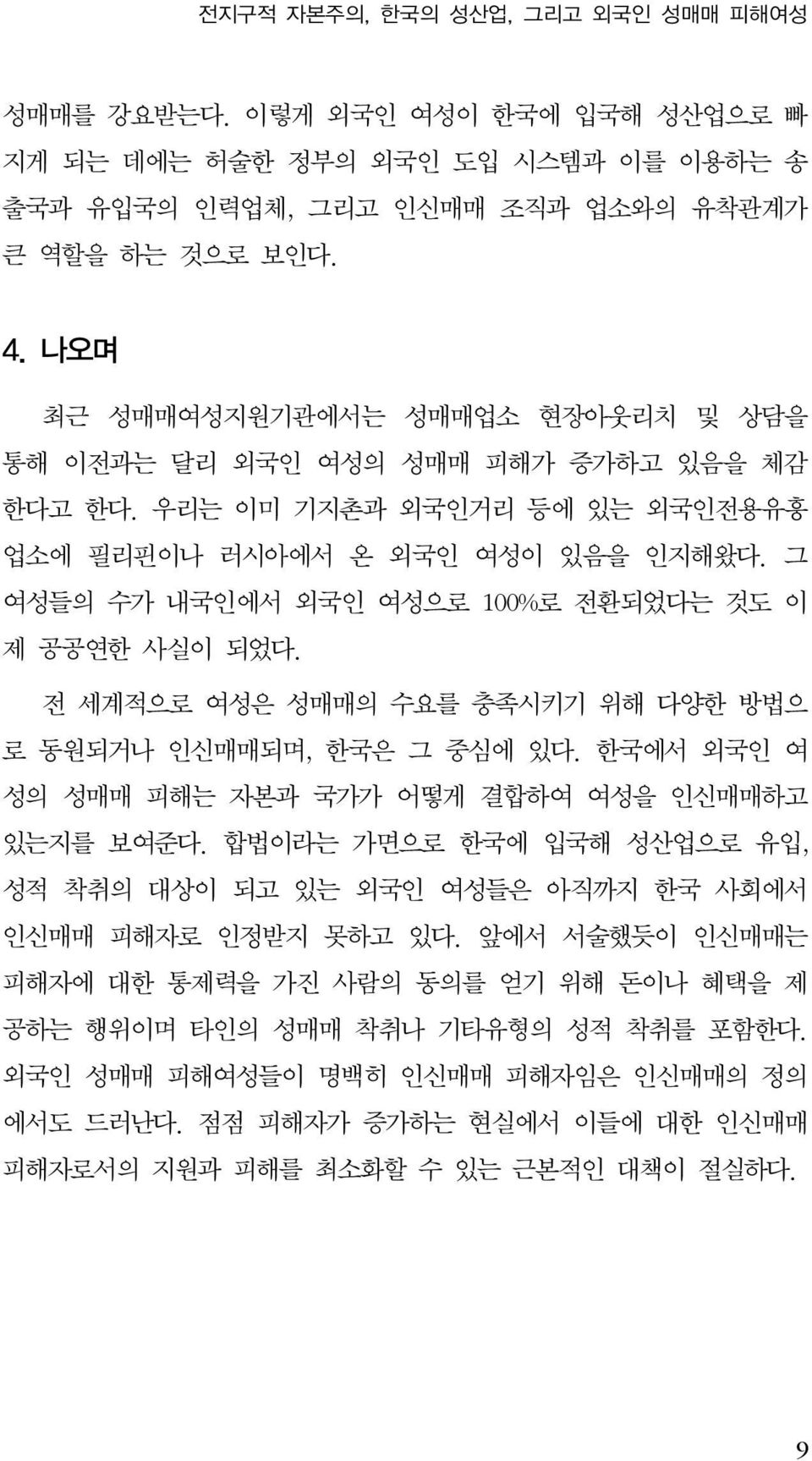 그 여성들의 수가 내국인에서 외국인 여성으로 100%로 전환되었다는 것도 이 제 공공연한 사실이 되었다. 전 세계적으로 여성은 성매매의 수요를 충족시키기 위해 다양한 방법으 로 동원되거나 인신매매되며, 한국은 그 중심에 있다. 한국에서 외국인 여 성의 성매매 피해는 자본과 국가가 어떻게 결합하여 여성을 인신매매하고 있는지를 보여준다.