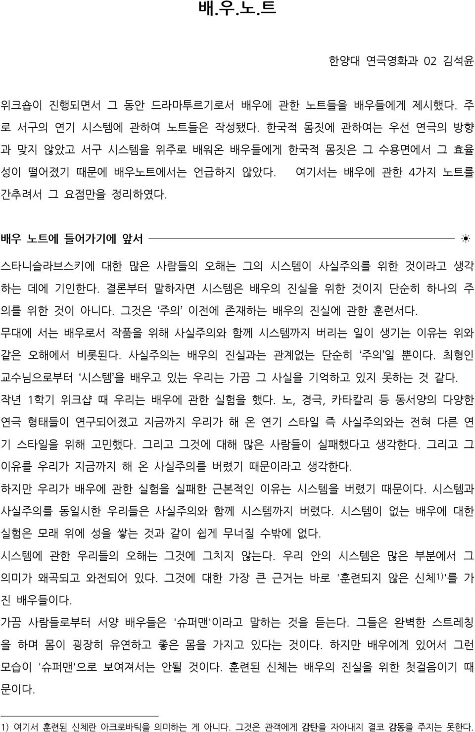 배우 노트에 들어가기에 앞서 스타니슬라브스키에 대한 많은 사람들의 오해는 그의 시스템이 사실주의를 위한 것이라고 생각 하는 데에 기인한다. 결론부터 말하자면 시스템은 배우의 진실을 위한 것이지 단순히 하나의 주 의를 위한 것이 아니다. 그것은 주의 이전에 존재하는 배우의 진실에 관한 훈련서다.