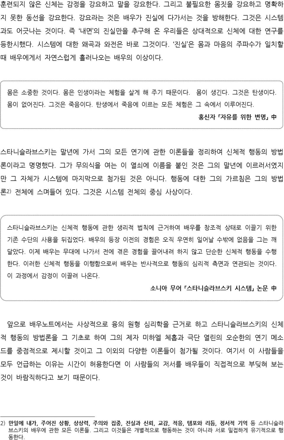 홍신자 자유를 위한 변명 中 스타니슬라브스키는 말년에 가서 그의 모든 연기에 관한 이론들을 정리하여 신체적 행동의 방법 론이라고 명명했다. 그가 무의식을 여는 이 열쇠에 이름을 붙인 것은 그의 말년에 이르러서였지 만 그 자체가 시스템에 마지막으로 첨가된 것은 아니다. 행동에 대한 그의 가르침은 그의 방법 론 2) 전체에 스며들어 있다.