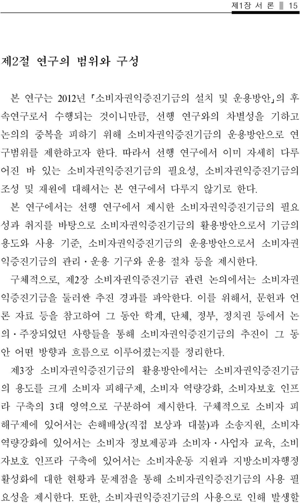 본 연구에서는 선행 연구에서 제시한 소비자권익증진기금의 필요 성과 취지를 바탕으로 소비자권익증진기금의 활용방안으로서 기금의 용도와 사용 기준, 소비자권익증진기금의 운용방안으로서 소비자권 익증진기금의 관리 운용 기구와 운용 절차 등을 제시한다. 구체적으로, 제2장 소비자권익증진기금 관련 논의에서는 소비자권 익증진기금을 둘러싼 추진 경과를 파악한다.