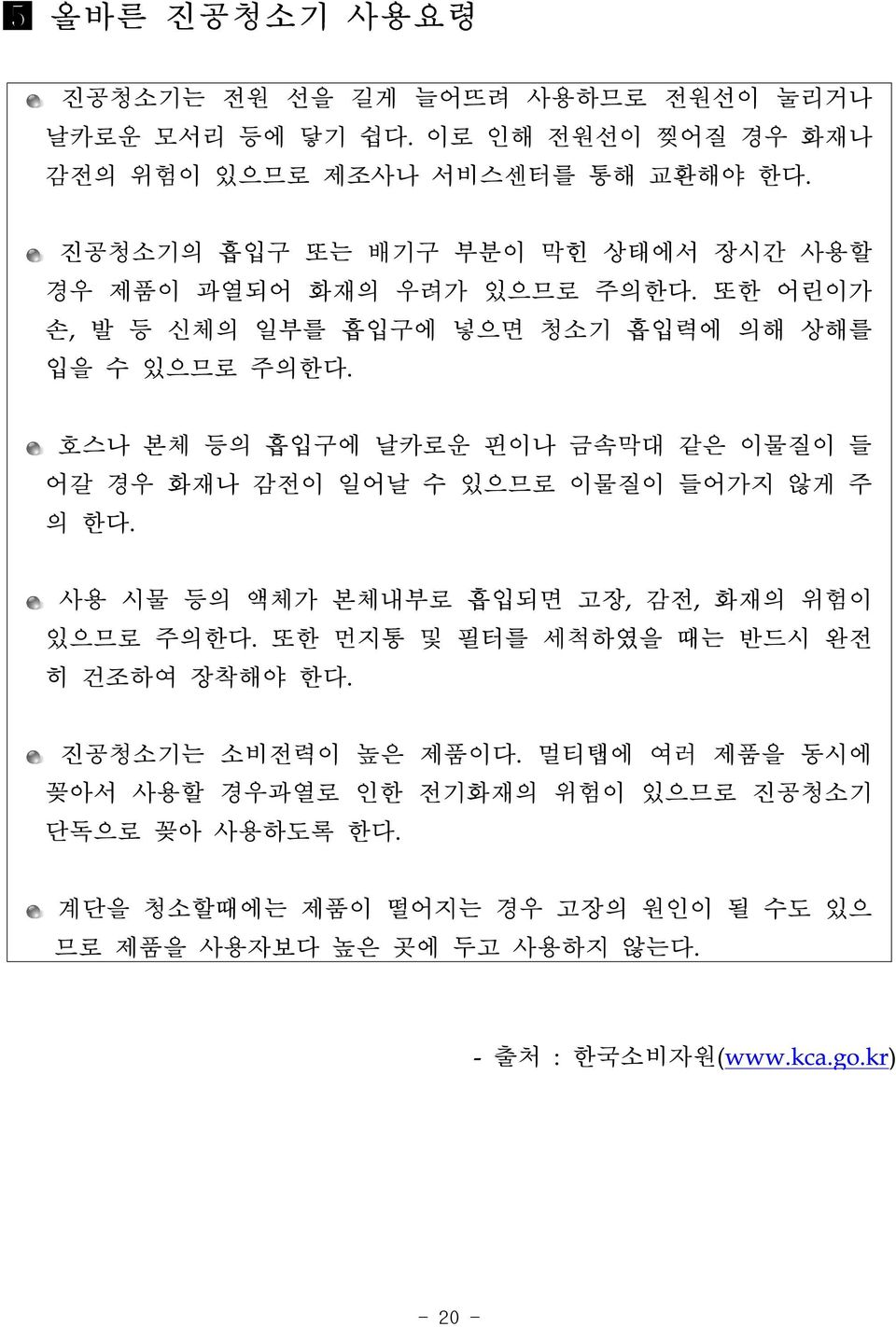 호스나 본체 등의 흡입구에 날카로운 핀이나 금속막대 같은 이물질이 들 어갈 경우 화재나 감전이 일어날 수 있으므로 이물질이 들어가지 않게 주 의 한다. 사용 시물 등의 액체가 본체내부로 흡입되면 고장, 감전, 화재의 위험이 있으므로 주의한다.