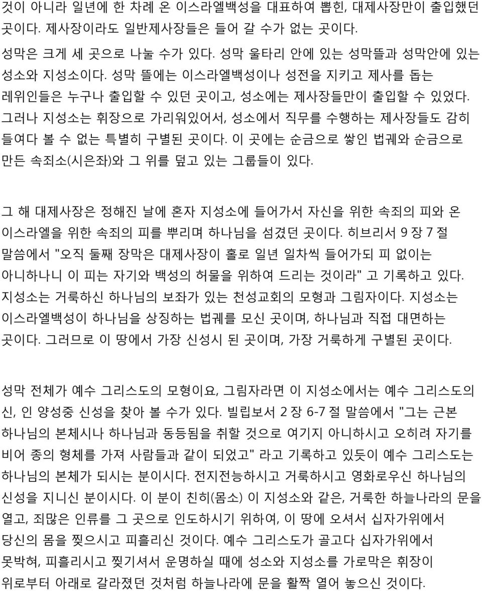 이 곳에는 순금으로 쌓인 법궤와 순금으로 만든 속죄소(시은좌)와 그 위를 덮고 있는 그룹들이 있다. 그 해 대제사장은 정해진 날에 혼자 지성소에 들어가서 자신을 위한 속죄의 피와 온 이스라엘을 위한 속죄의 피를 뿌리며 하나님을 섬겼던 곳이다.