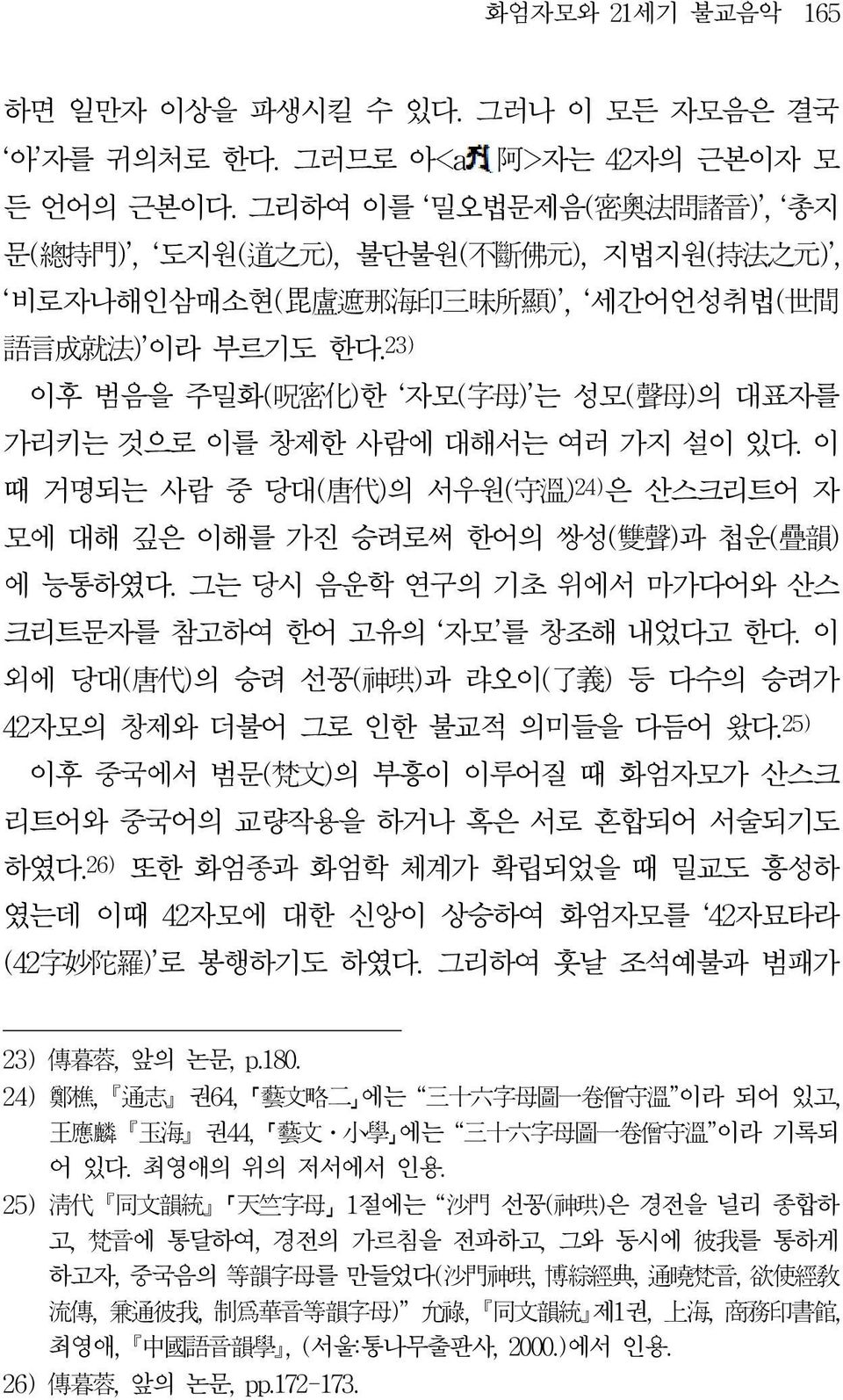 23) 이후 범음을 주밀화( 呪 密 化 )한 자모( 字 母 ) 는 성모( 聲 母 )의 대표자를 가리키는 것으로 이를 창제한 사람에 대해서는 여러 가지 설이 있다. 이 때 거명되는 사람 중 당대( 唐 代 )의 서우원( 守 溫 ) 24) 은 산스크리트어 자 모에 대해 깊은 이해를 가진 승려로써 한어의 쌍성( 雙 聲 )과 첩운( 疊 韻 ) 에 능통하였다.