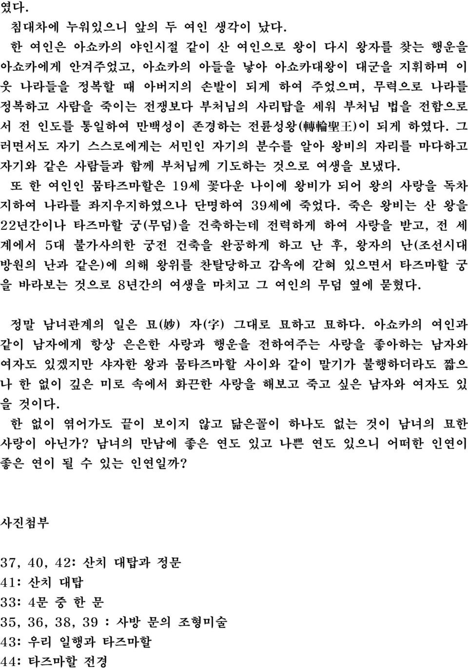 전륜성왕( 轉 輪 聖 王 )이 되게 하였다. 그 러면서도 자기 스스로에게는 서민인 자기의 분수를 알아 왕비의 자리를 마다하고 자기와 같은 사람들과 함께 부처님께 기도하는 것으로 여생을 보냈다. 또 한 여인인 뭄타즈마할은 19세 꽃다운 나이에 왕비가 되어 왕의 사랑을 독차 지하여 나라를 좌지우지하였으나 단명하여 39세에 죽었다.