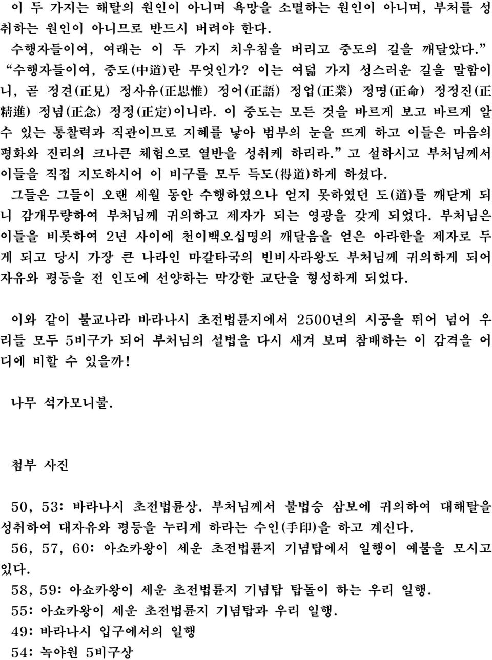 이 중도는 모든 것을 바르게 보고 바르게 알 수 있는 통찰력과 직관이므로 지혜를 낳아 범부의 눈을 뜨게 하고 이들은 마음의 평화와 진리의 크나큰 체험으로 열반을 성취케 하리라. 고 설하시고 부처님께서 이들을 직접 지도하시어 이 비구를 모두 득도( 得 道 )하게 하셨다.