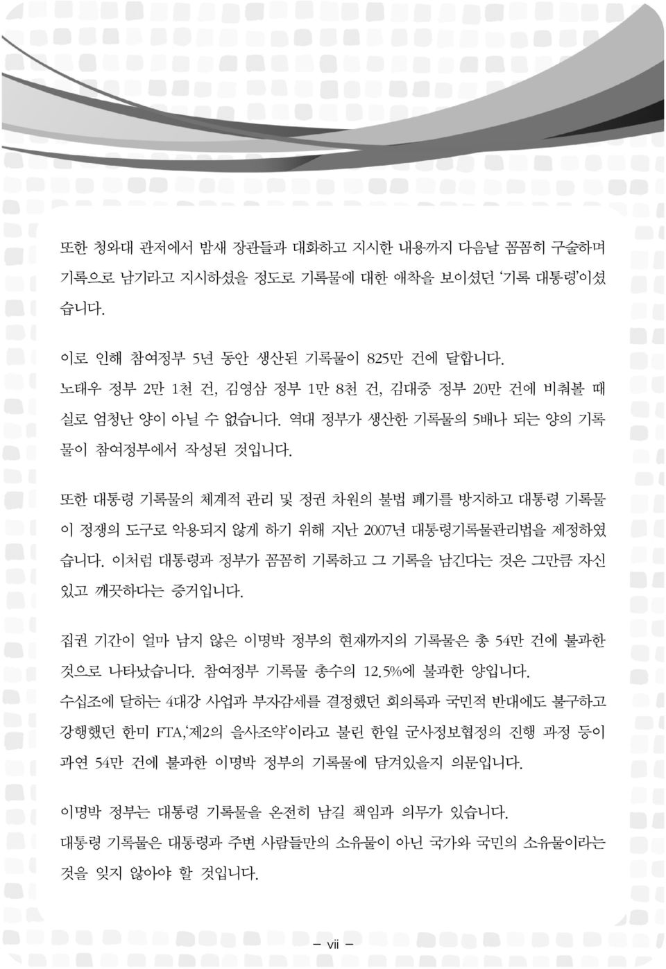 또한 대통령 기록물의 체계적 관리 및 정권 차원의 불법 폐기를 방지하고 대통령 기록물 이 정쟁의 도구로 악용되지 않게 하기 위해 지난 2007년 대통령기록물관리법을 제정하였 습니다. 이처럼 대통령과 정부가 꼼꼼히 기록하고 그 기록을 남긴다는 것은 그만큼 자신 있고 깨끗하다는 증거입니다.