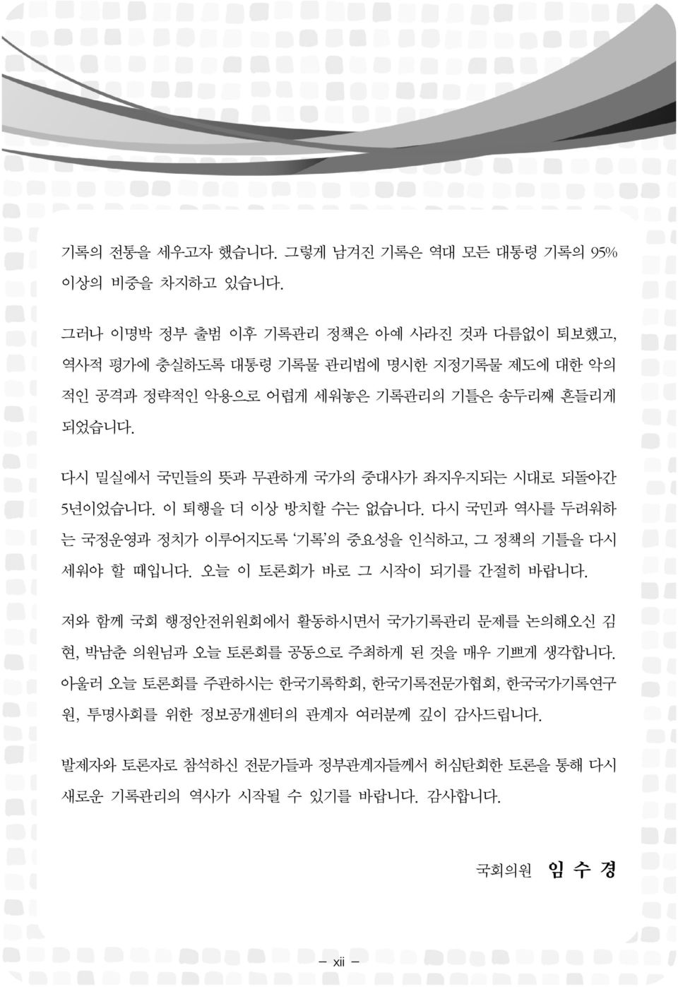 다시 밀실에서 국민들의 뜻과 무관하게 국가의 중대사가 좌지우지되는 시대로 되돌아간 5년이었습니다. 이 퇴행을 더 이상 방치할 수는 없습니다. 다시 국민과 역사를 두려워하 는 국정운영과 정치가 이루어지도록 기록 의 중요성을 인식하고, 그 정책의 기틀을 다시 세워야 할 때입니다.