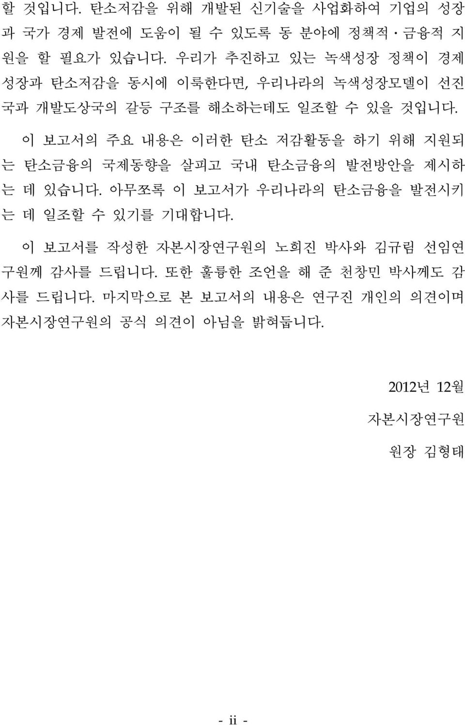 이 보고서의 주요 내용은 이러한 탄소 저감활동을 하기 위해 지원되 는 탄소금융의 국제동향을 살피고 국내 탄소금융의 발전방안을 제시하 는 데 있습니다.