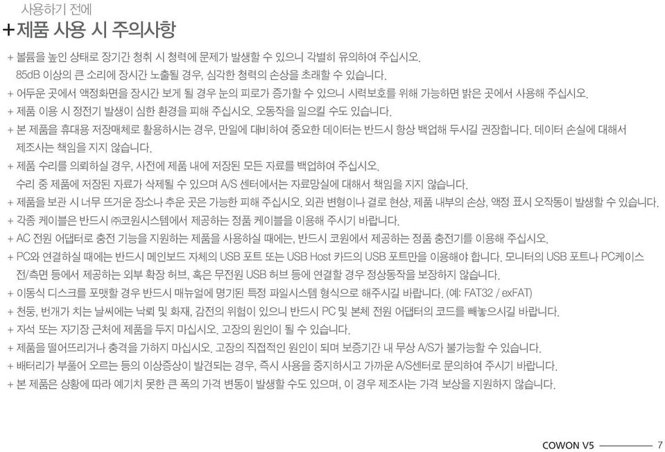 데이터 손실에 대해서 제조사는 책임을 지지 않습니다. + 제품 수리를 의뢰하실 경우, 사전에 제품 내에 저장된 모든 자료를 백업하여 주십시오. 수리 중 제품에 저장된 자료가 삭제될 수 있으며 A/S 센터에서는 자료망실에 대해서 책임을 지지 않습니다. + 제품을 보관 시 너무 뜨거운 장소나 추운 곳은 가능한 피해 주십시오.