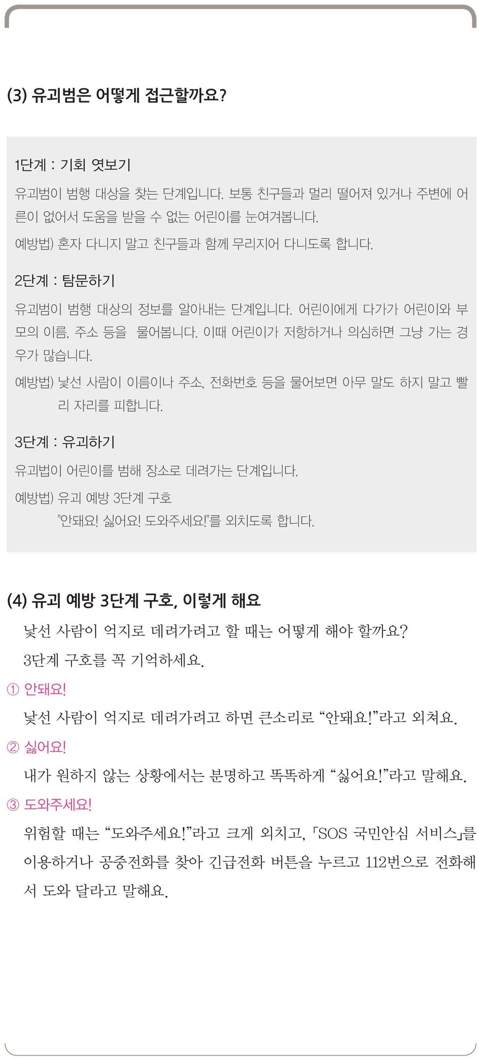 예방법) 낯선 사람이 이름이나 주소, 전화번호 등을 물어보면 아무 말도 하지 말고 빨 리 자리를 피합니다. 3단계 : 유괴하기 유괴법이 어린이를 범해 장소로 데려가는 단계입니다. 예방법) 유괴 예방 3단계 구호 "안돼요! 싫어요! 도와주세요!"를 외치도록 합니다.