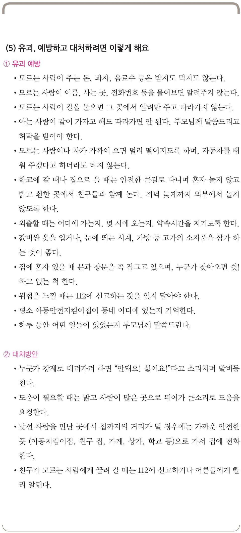 외출할 때는 어디에 가는지, 몇 시에 오는지, 약속시간을 지키도록 한다. 값비싼 옷을 입거나, 눈에 띄는 시계, 가방 등 고가의 소지품을 삼가 하 는 것이 좋다. 집에 혼자 있을 때 문과 창문을 꼭 잠그고 있으며, 누군가 찾아오면 쉿! 하고 없는 척 한다. 위협을 느낄 때는 112에 신고하는 것을 잊지 말아야 한다.