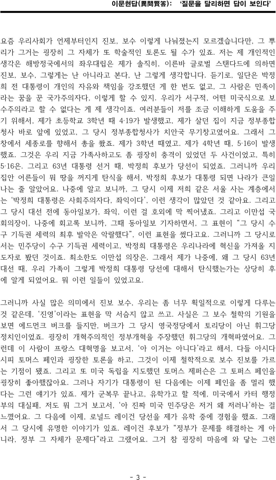 여러분들이 저를 조금 이해하게 도움을 주 기 위해서, 제가 초등학교 3학년 때 4 19가 발생했고, 제가 살던 집이 지금 정부종합 청사 바로 앞에 있었고, 그 당시 정부종합청사가 치안국 무기창고였어요. 그래서 그 창에서 세종로를 향해서 총을 쐈죠. 제가 3학년 때였고. 제가 4학년 때, 5 16이 발생 했죠.