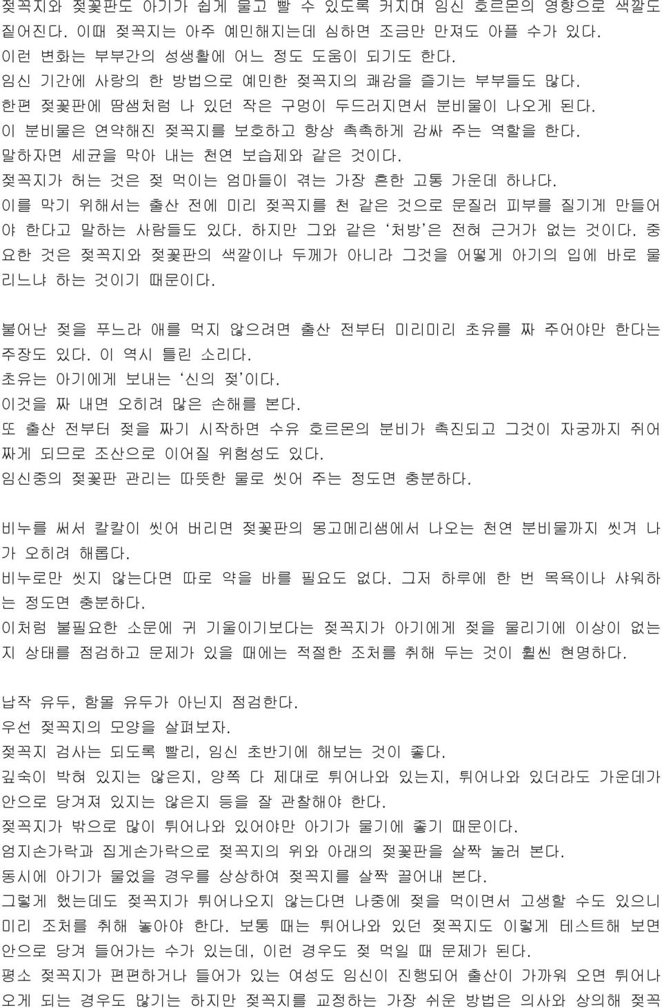 이를 막기 위해서는 출산 전에 미리 젖꼭지를 천 같은 것으로 문질러 피부를 질기게 만들어 야 한다고 말하는 사람들도 있다. 하지만 그와 같은 처방 은 전혀 근거가 없는 것이다. 중 요한 것은 젖꼭지와 젖꽃판의 색깔이나 두께가 아니라 그것을 어떻게 아기의 입에 바로 물 리느냐 하는 것이기 때문이다.