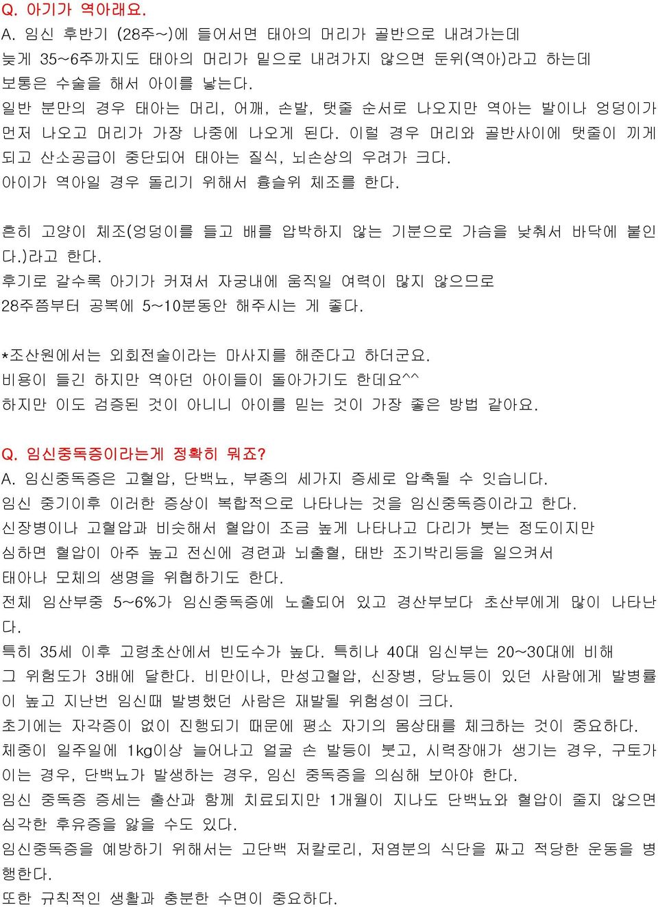 후기로 갈수록 아기가 커져서 자궁내에 움직일 여력이 많지 않으므로 28주쯤부터 공복에 5~10분동안 해주시는 게 좋다. *조산원에서는 외회전술이라는 마사지를 해준다고 하더군요. 비용이 들긴 하지만 역아던 아이들이 돌아가기도 한데요^^ 하지만 이도 검증된 것이 아니니 아이를 믿는 것이 가장 좋은 방법 같아요. Q. 임신중독증이라는게 정확히 뭐죠? A.