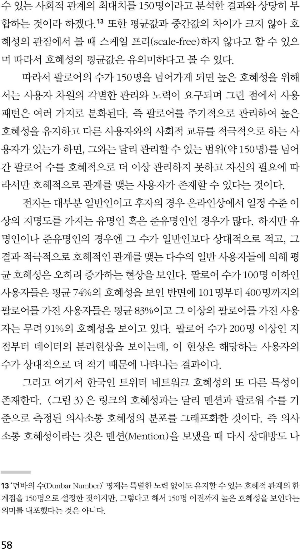 즉 팔로어를 주기적으로 관리하여 높은 호혜성을 유지하고 다른 사용자와의 사회적 교류를 적극적으로 하는 사 용자가 있는가 하면, 그와는 달리 관리할 수 있는 범위(약 150명)를 넘어 간 팔로어 수를 호혜적으로 더 이상 관리하지 못하고 자신의 필요에 따 라서만 호혜적으로 관계를 맺는 사용자가 존재할 수 있다는 것이다.