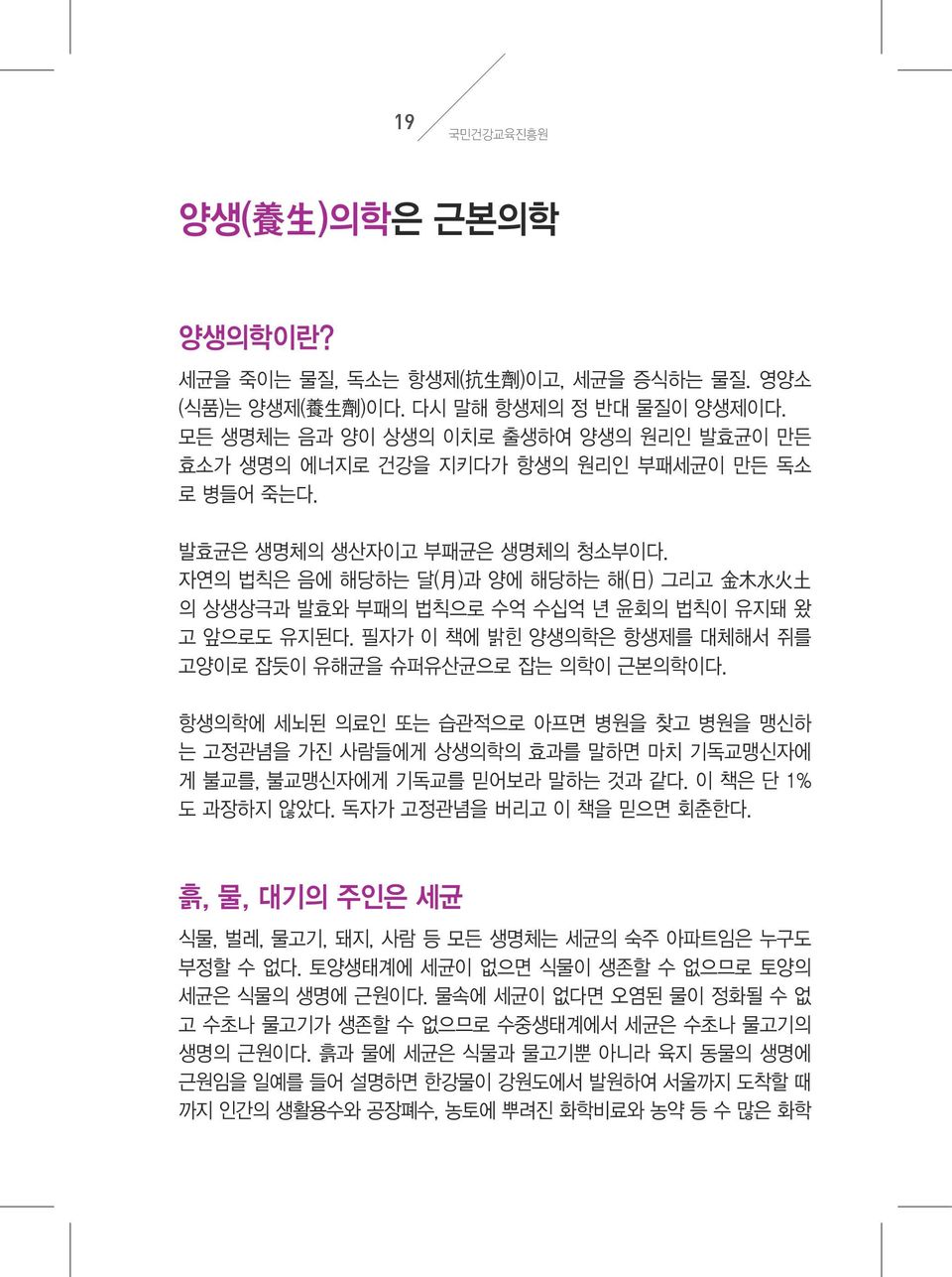 자연의 법칙은 음에 해당하는 달( 月 )과 양에 해당하는 해( 日 ) 그리고 金 木 水 火 土 의 상생상극과 발효와 부패의 법칙으로 수억 수십억 년 윤회의 법칙이 유지돼 왔 고 앞으로도 유지된다. 필자가 이 책에 밝힌 양생의학은 항생제를 대체해서 쥐를 고양이로 잡듯이 유해균을 슈퍼유산균으로 잡는 의학이 근본의학이다.