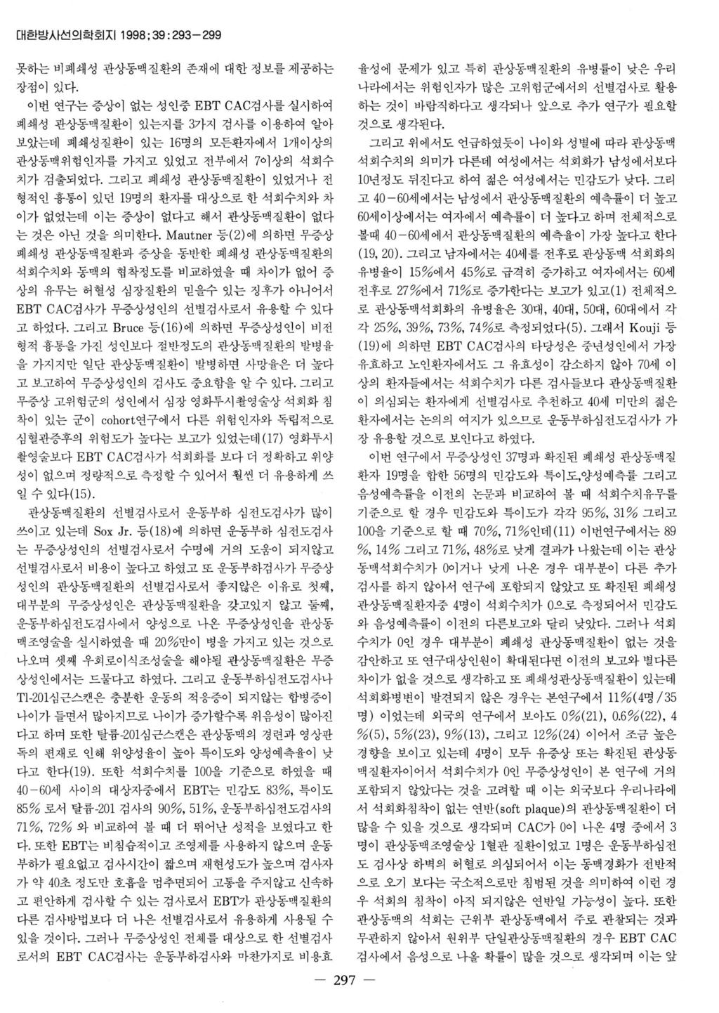 대한방사선의학회지 1998 ; 39 : 293-299 못하는비폐쇄성관상동맥질환의존재에대한정보를제공하는장점이있다. 이번연구는증상이없는성인중 EBT CAC검사를실시하여폐쇄성관상동맥질환이있는지를 3가지검사를이용하여알아보았는데폐쇄성질환이있는 16명의모든환자에서 1개이상의관상동맥위험인지를가지고있었고전부에서 7이상의석회수치가검출되었다.