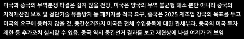 미국은중간선거이전까지는중국과갈등양상을지속 미국과중국의무역분쟁타결은쉽지않을전망. 미국은양국의무역불균형해소뿐만아니라중국의지적재산권보호및첨단기술유출방지등패키지를적극요구. 중국은 2025 제조업강국의목표를두고미국의요구에응하지않을것. 중간선거까지미국은전체수입품목에대한관세부과, 중국의미국투자제한등추가조치실시할수있음.