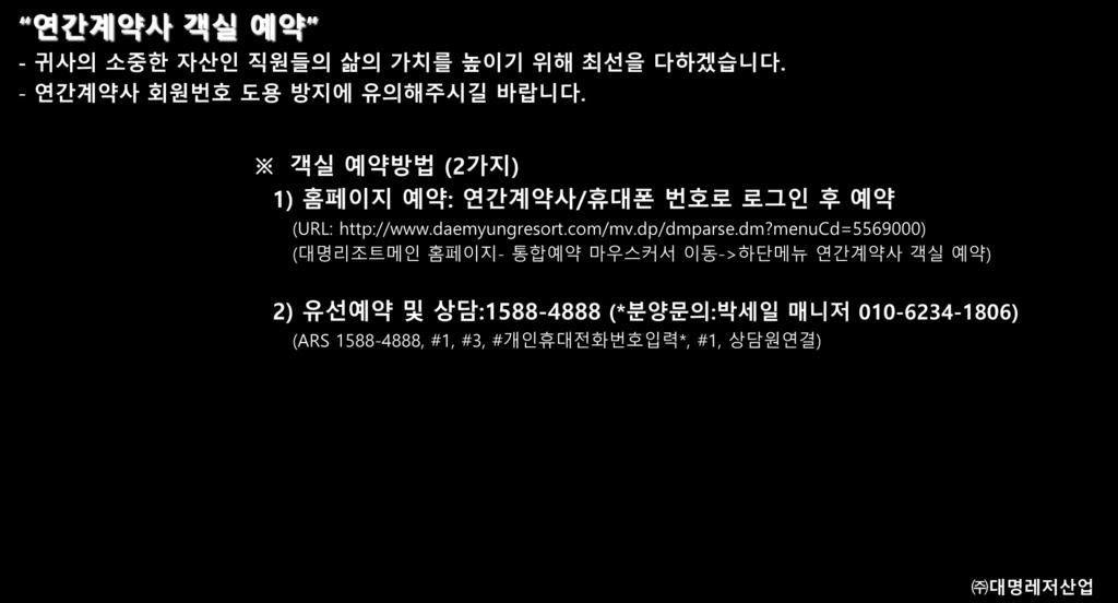 대명리조트 CONTECT 기업의가치를소중히여기는대표기업 연간계약사객실예약 - 귀사의소중한자산인직원들의삶의가치를높이기위해최선을다하겠습니다. - 연간계약사회원번호도용방지에유의해주시길바랍니다. 객실예약방법 (2 가지 ) 1) 홈페이지예약 : 연간계약사 / 휴대폰번호로로그인후예약 (URL: http://www.