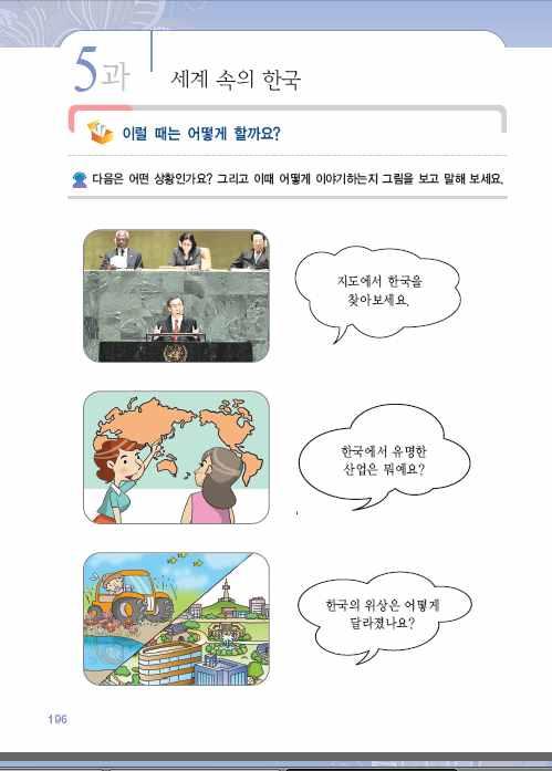 각각반기문이연설하고있고, 세계지도에서한국을가리키고있고, 빠르게변화된모습이나타남을알도록유도한다. 3 학생들의대답을듣고교사가각각말풍선에나와있는표현의의미를알려주고언제이런말을하게되는지를이야기하게한다. 산업, 위상등의어휘를가르친다. 4 의미를파악한후, 교사가학생들에게이표현을따라읽게한다. 이때정확한발음을지도한다.