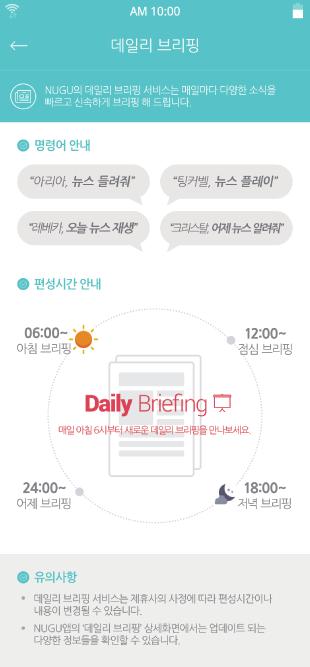 서비스이용방법 Daily Briefing 서비스이용방법 Daily Briefing Daily Briefing 서비스이용 Daily Briefing 서비스이용 NUGU의 Daily Briefing 서비스는음성명령으로최신소식을빠르고신속하게즐기실수있습니다. 아침 / 점심 / 저녁하루 3회새로운콘텐츠가업데이트되어바쁜일상속에서놓치기쉬운소식들을매일브리핑해드립니다.