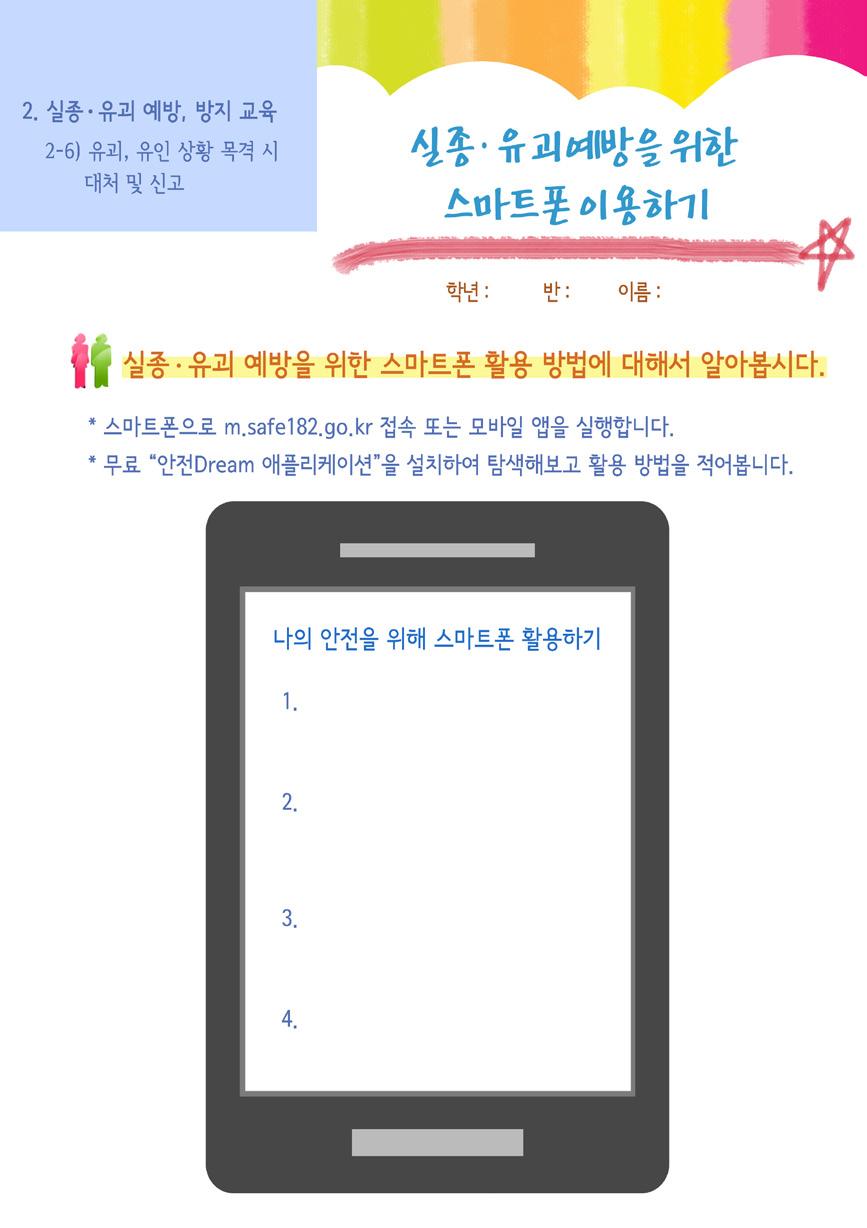 (5) 과제 활동지 < 실종 유괴예방을위한스마트폰이용하기 > 를통해일상에서안전을위한다양한방법을모색 하고활용하도록한다. 3. 지도상의유의점 - 전화신고및상담의어려움을가지고있는학생들을고려하여다양한방법으로상담및신고를할수있다는것을강조하여위험상황시즉각적으로대응할수있도록지도한다.