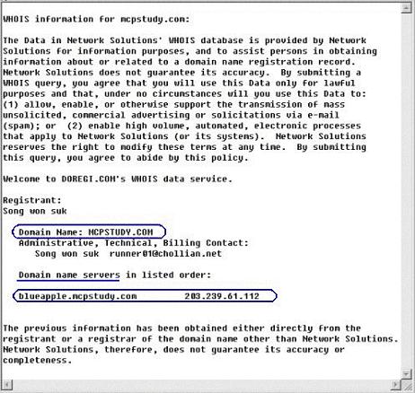 [ 화면 1.WHOIS 의 "mcpstudy.com" Domain 등록정보 ] WHOIS (http://www.whois.org) 를통해서도메인등록정보를알아볼수있다. [ 화면 1] 에서중요한정보는 mcpstudy.com 을관리하는 DNS Server 의정보이다. 화면에서볼수있듯이 mcpstudy.com 도메인은 blueapple.mcpstudy.com 이라는 FQDN 을가진 Name Server 에의해관리되고있으며 IP Address 는 203.