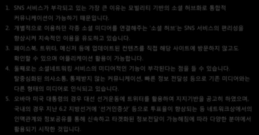 소셜미디어 1. SNS 서비스가부각되고있는가장큰이유는모빌리티기반의소셜허브화로통합적커뮤니케이션이가능하기때문입니다. 2. 개별적으로이용하던각종소셜미디어를연결해주는 소셜허브 는 SNS 서비스의편리성을향상시켜지속적인이용을유도하고있습니다. 3. 페이스북, 트위터, 메신저등에업데이트된컨텐츠를직접해당사이트에방문하지않고도확인할수있으며어플리케이션활용이가능합니다. 4.