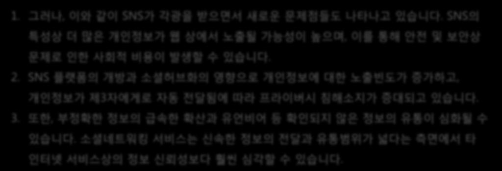 소셜미디어 1. 그러나, 이와같이 SNS가각광을받으면서새로운문제점들도나타나고있습니다. SNS의특성상더많은개인정보가웹상에서노출될가능성이높으며, 이를통해안전및보안상문제로인한사회적비용이발생할수있습니다. 2.