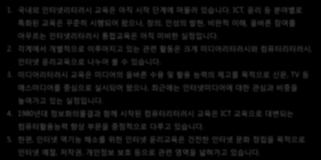 인터넷시민교육 - 인터넷리터러시 1. 국내외인터넷리터러시교육은아직시작단계에머물러있습니다. ICT, 윤리등분야별로특화된교육은꾸준히시행되어왔으나, 창의, 인성의발현, 비판적이해, 올바른참여를아우르는인터넷리터러시통합교육은아직미비한실정입니다. 2. 각계에서개별적으로이루어지고있는관련활동은크게미디어리터러시와컴퓨터리터러시, 교육으로나누어볼수있습니다. 3.