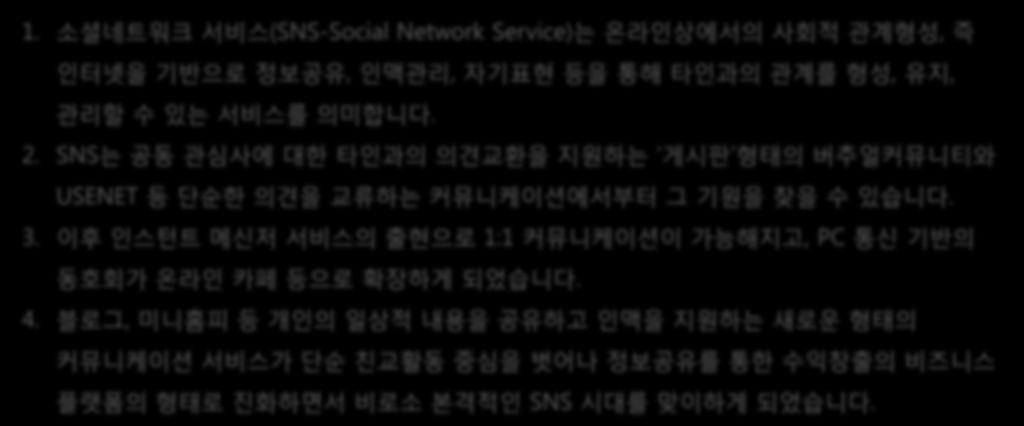 소셜미디어 1. 소셜네트워크서비스 (SNS-Social Network Service) 는온라인상에서의사회적관계형성, 즉인터넷을기반으로정보공유, 인맥관리, 자기표현등을통해타인과의관계를형성, 유지, 관리할수있는서비스를의미합니다. 2.