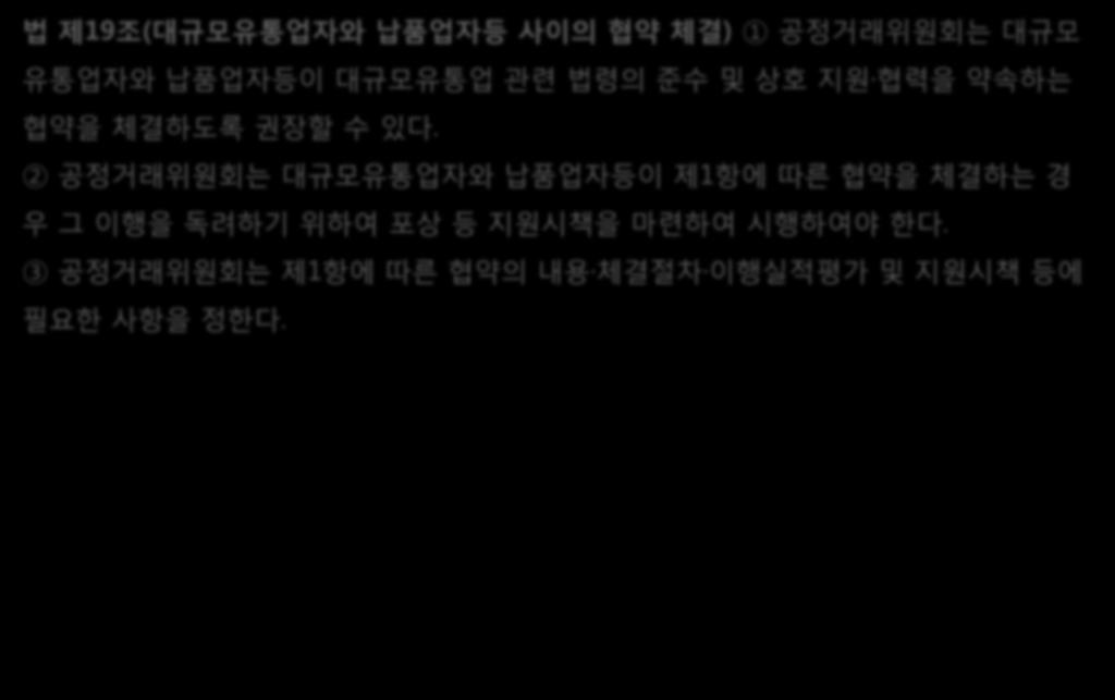 14. 대규모유통업자와납품업자등사이의협약체결 가. 공정거래위원회의협약권장및관련제도일반 법제19조 ( 대규모유통업자와납품업자등사이의협약체결 ) 1 공정거래위원회는대규모유통업자와납품업자등이대규모유통업관련법령의준수및상호지원 협력을약속하는협약을체결하도록권장할수있다.