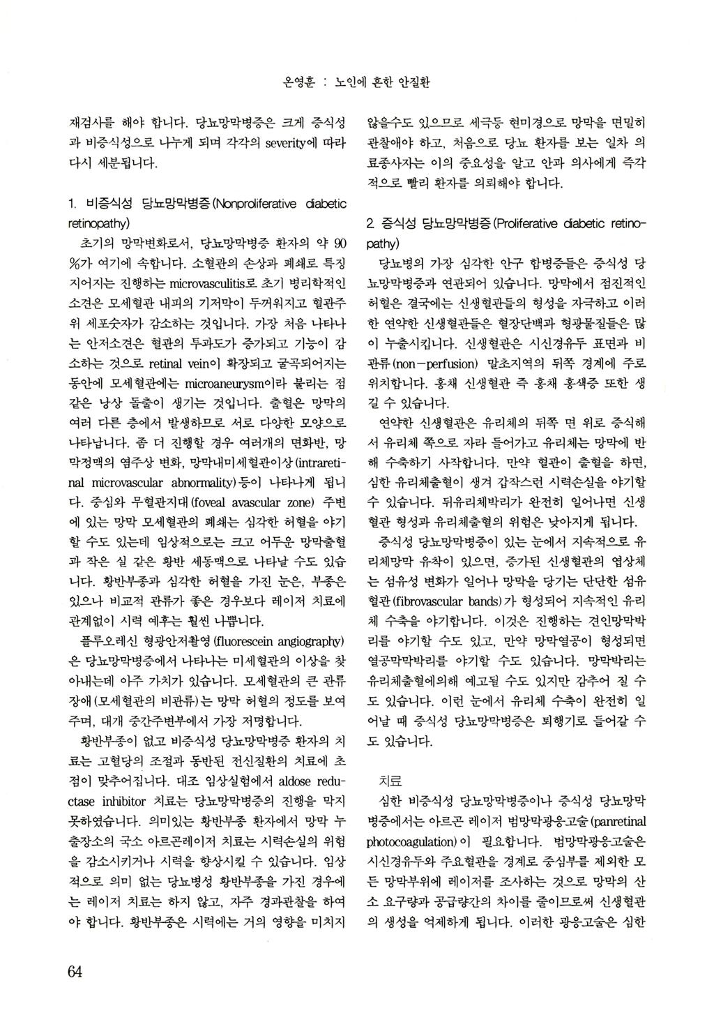 온영훈 ; 노인에 흔한 안질환 재검사를 해야 합니다. 당뇨망막병증은 크게 증식성 않을수도 있으무로 세극등 현미경으혹 망막을 연멀히 과 비증식성으로 나누게 되며 각각의 severity에 따라 관찰애야 하고, 처음으로 당뇨 환자를 보는 일차 의 다시 세분됩니다. 료종사지는 이의 중요성을 알고 안과 의사에게 즉각 척으로 빨리 환자를 의뢰해야 합니다.