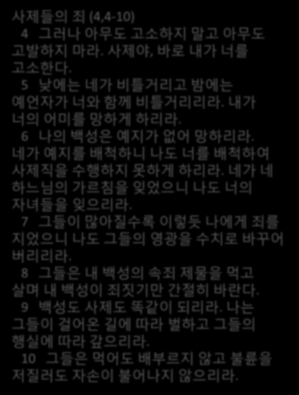 5 낮에는네가비틀거리고밤에는예얶자가너와함께비틀거리리라. 내가너의어미를망하게하리라. 6 나의백성은예지가없어망하리라. 네가예지를배척하니나도너를배척하여사젗직을수행하지못하게하리라. 네가네하느님의가르침을잊었으니나도너의자녀들을잊으리라.