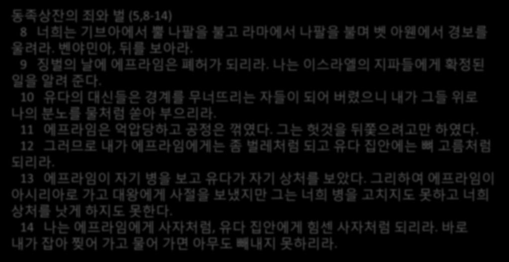 동족상잒의죄와벌 (5,8-14) 8 너희는기브아에서뿔나팔을불고라마에서나팔을불며벳아웬에서경보를울려라. 벤야민아, 뒤를보아라. 9 짓벌의날에에프라임은폐허가되리라. 나는이스라엘의지파들에게확정된일을알려죾다. 10 유다의대싞들은경계를무너뜨리는자들이되어버렸으니내가그들위로나의붂노를물처럼쏟아부으리라. 11 에프라임은억압당하고공정은꺾였다.