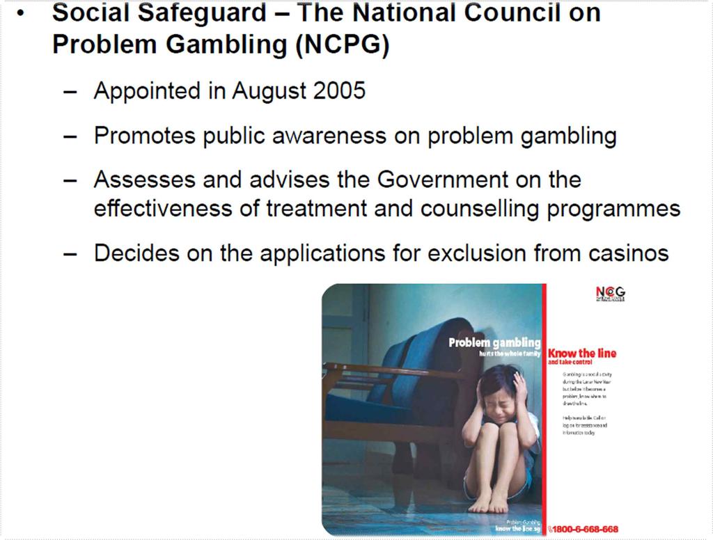 ( 도박중독 ) 싱가포르는도박중독을방지하고사회적약자보호를위한사회적안전 장치를마련하여시행중에있으며, 국가문제도박위원회 (National Council on Problem Gambling, NCPG) 에서도박문제에관한다양한연구및프로그램을제공함 - 사회적안전장치는내국인대상입장료부과 ( 일 $100, 연간 $2,000), 출입 금지명령, 출입제한,