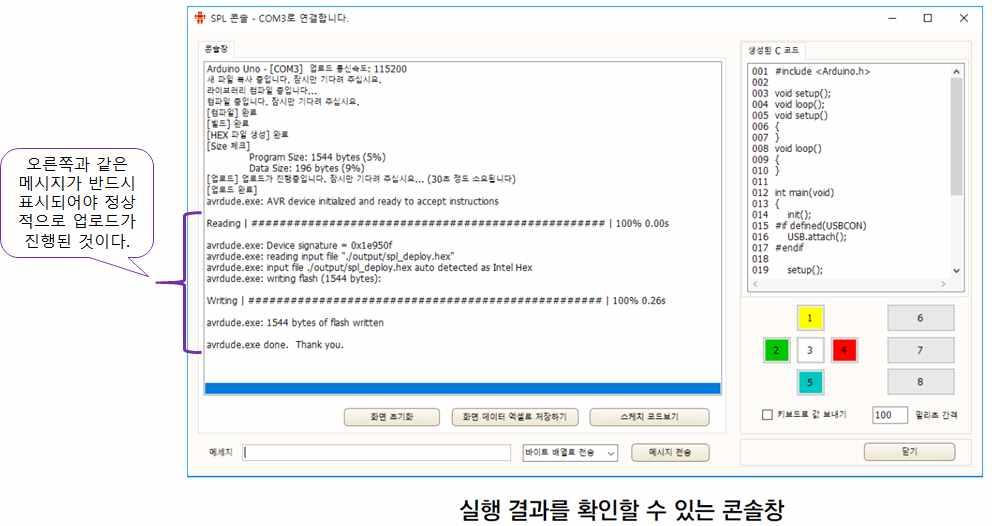 업로드결과확인하기 아두이노코딩툴의상단메뉴에서실행버튼을클릭한후, 다음과같이콘 솔창이뜨면서조금기다리면, 많은라인의결과들이화면에표시된다. 주의사항 콘솔창이표시된후, 콘솔창내부에위와같이메시지가표시되지않고다 르게표시된다면, 업로드가진행되지못한경우이다.