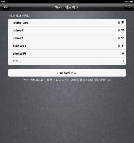 1. 아이패드전원켜기 집이라면개인네트워크선택 학교라면일단 ollehwifi 선택 무선네트워크가아무것도검색되지않을경우 itune 가설치된컴퓨터에연결하여세팅 4. 무선네트워크 (Wi-Fi) 를선택합니다. - 집이나연구실개인무선공유기가있으시면선택하고비밀번호를누릅니다. - 학교인경우일단 ollehwifi 를선택하고다음을누릅니다.